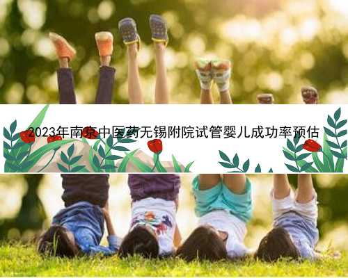 2023年南京中医药无锡附院试管婴儿成功率预估